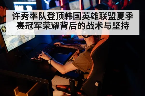 许秀率队登顶韩国英雄联盟夏季赛冠军荣耀背后的战术与坚持
