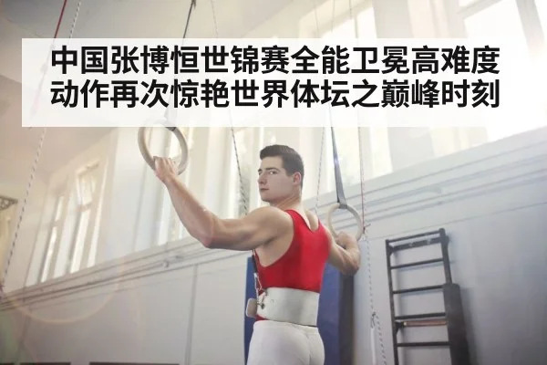 中国张博恒世锦赛全能卫冕高难度动作再次惊艳世界体坛之巅峰时刻