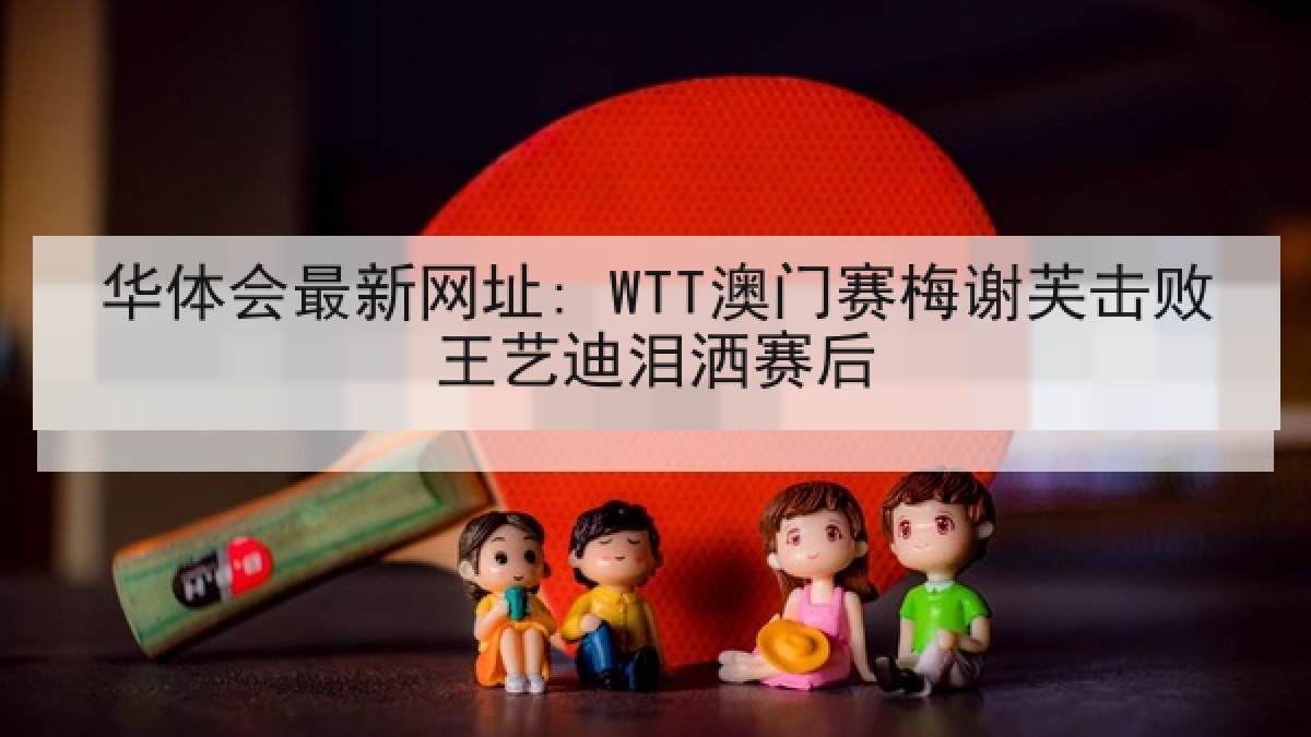 华体会最新网址: WTT澳门赛梅谢芙击败王艺迪泪洒赛后 华体会最新网址: WTT澳门赛梅谢芙击败王艺迪泪洒赛后